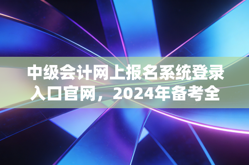中级会计网上报名系统登录入口官网，2024年备考全攻略与避坑指南
