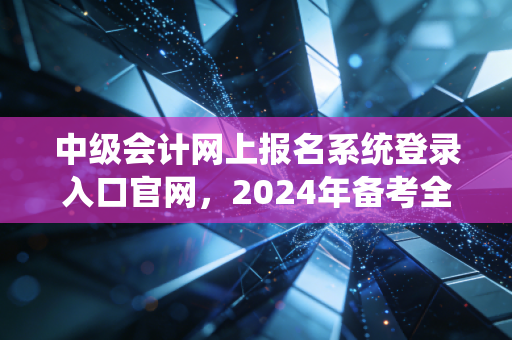中级会计网上报名系统登录入口官网，2024年备考全攻略与避坑指南