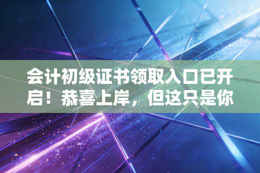 会计初级证书领取入口已开启！恭喜上岸，但这只是你财务生涯的成人礼