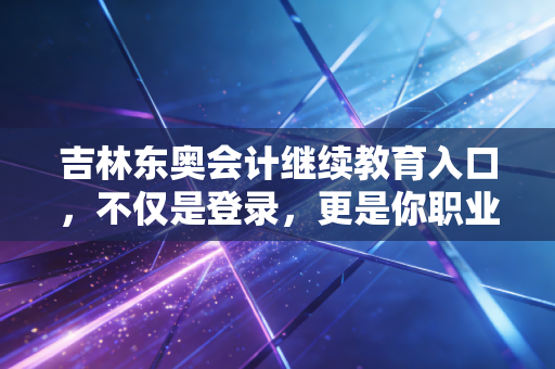 吉林东奥会计继续教育入口，不仅是登录，更是你职业生涯的加油站