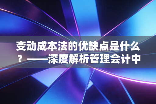 变动成本法的优缺点是什么?——深度解析管理会计中的双刃剑