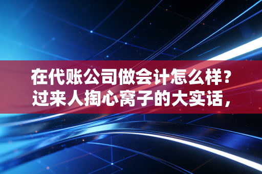 在代账公司做会计怎么样？过来人掏心窝子的大实话，是镀金跳板还是职业陷阱？