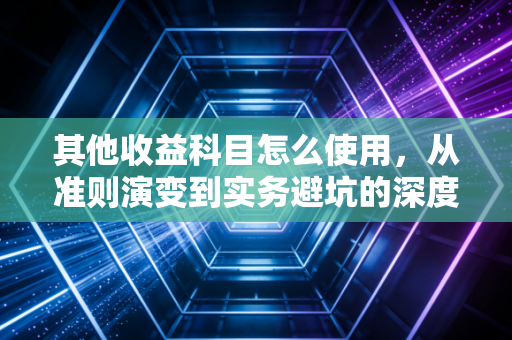 其他收益科目怎么使用，从准则演变到实务避坑的深度解析