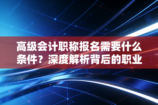 高级会计职称报名需要什么条件?深度解析背后的职业跃迁逻辑与备考心法