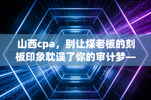 山西cpa，别让煤老板的刻板印象耽误了你的审计梦——聊聊我们在黄土高原上的考证路