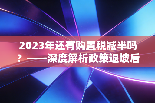 2023年还有购置税减半吗?——深度解析政策退坡后的购车账本与避坑指南