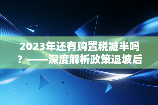2023年还有购置税减半吗？——深度解析政策退坡后的购车账本与避坑指南