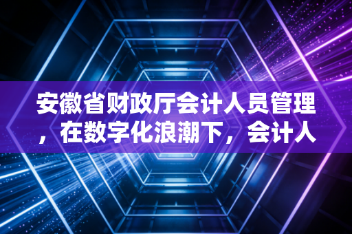 安徽省财政厅会计人员管理，在数字化浪潮下，会计人如何从被动合规走向主动增值