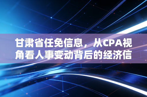 甘肃省任免信息,从CPA视角看人事变动背后的经济信号与职场启示
