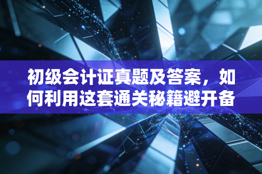 初级会计证真题及答案,如何利用这套通关秘籍避开备考深坑?