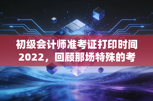 初级会计师准考证打印时间2022，回顾那场特殊的考试战役与备考心态的深度剖析