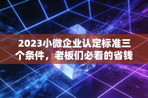 2023小微企业认定标准三个条件,老板们必看的省钱秘籍与避坑指南