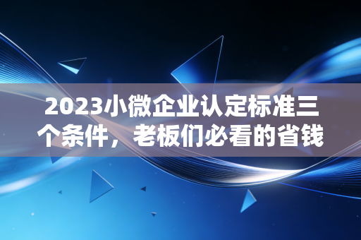 2023小微企业认定标准三个条件,老板们必看的省钱秘籍与避坑指南