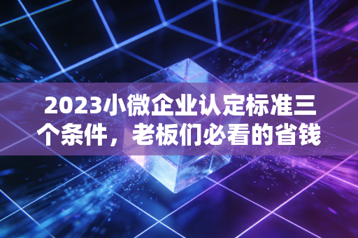 2023小微企业认定标准三个条件，老板们必看的省钱秘籍与避坑指南