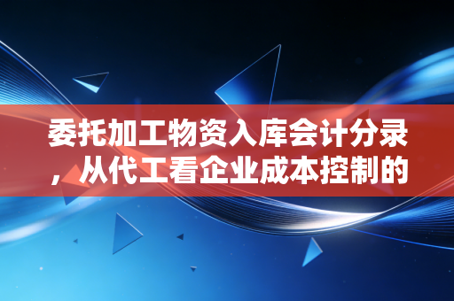 委托加工物资入库会计分录,从代工看企业成本控制的隐形战场
