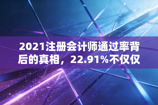 2021注册会计师通过率背后的真相，22.91%不仅仅是数字，更是无数个熬夜的夜晚