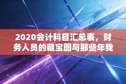 2020会计科目汇总表,财务人员的藏宝图与那些年我们踩过的坑