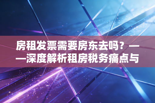 房租发票需要房东去吗？——深度解析租房税务痛点与实操攻略
