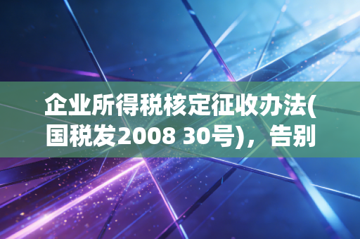 企业所得税核定征收办法(国税发2008 30号)，告别糊涂账，读懂核定征收的底层逻辑与风险