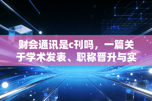 财会通讯是c刊吗,一篇关于学术发表、职称晋升与实务价值的深度剖析