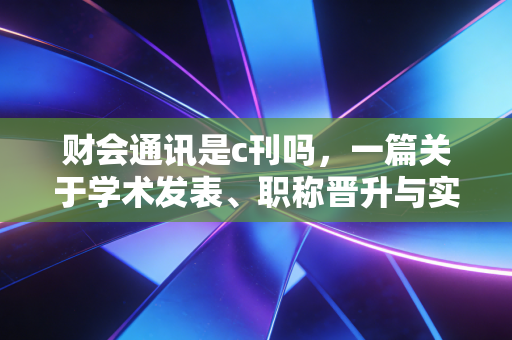 财会通讯是c刊吗,一篇关于学术发表、职称晋升与实务价值的深度剖析