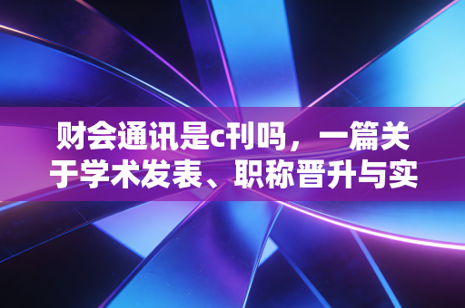 财会通讯是c刊吗，一篇关于学术发表、职称晋升与实务价值的深度剖析