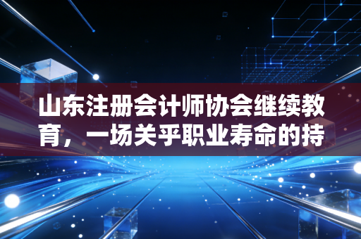 山东注册会计师协会继续教育，一场关乎职业寿命的持久战，咱们该怎么打？