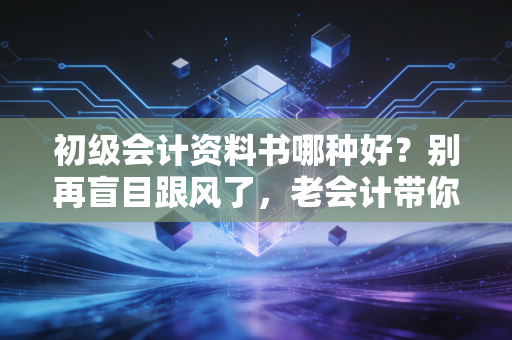 初级会计资料书哪种好？别再盲目跟风了，老会计带你避坑选书