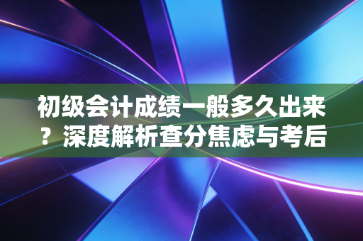 初级会计成绩一般多久出来？深度解析查分焦虑与考后职业规划
