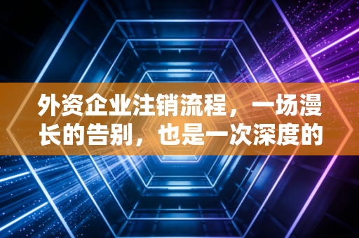外资企业注销流程，一场漫长的告别，也是一次深度的合规体检