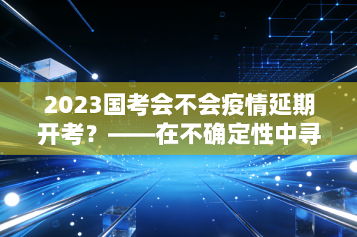 2023国考会不会疫情延期开考?——在不确定性中寻找确定的上岸路
