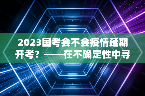 2023国考会不会疫情延期开考？——在不确定性中寻找确定的上岸路