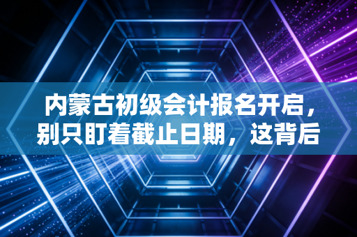 内蒙古初级会计报名开启,别只盯着截止日期,这背后的职业规划才是关键