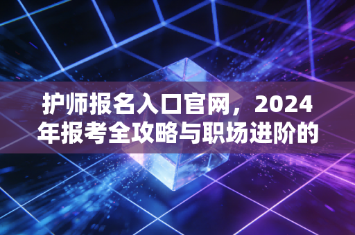 护师报名入口官网,2024年报考全攻略与职场进阶的真实心声