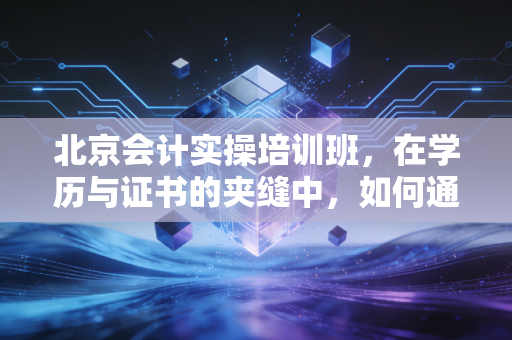 北京会计实操培训班，在学历与证书的夹缝中，如何通过实操杀出重围？