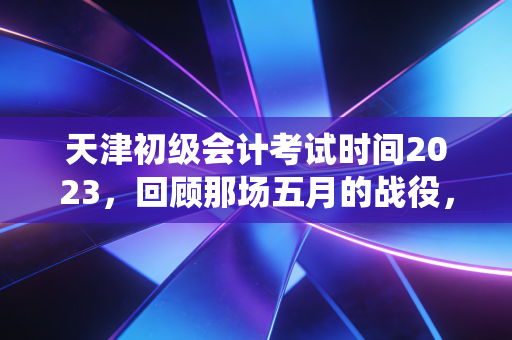 天津初级会计考试时间2023，回顾那场五月的战役，给后来者的启示