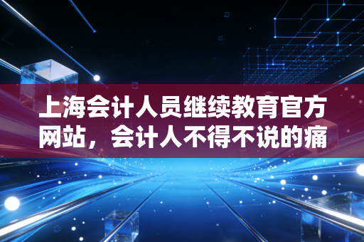 上海会计人员继续教育官方网站,会计人不得不说的痛与爱,一份保姆级实操指南