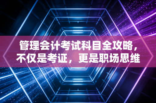 管理会计考试科目全攻略，不仅是考证，更是职场思维的蜕变