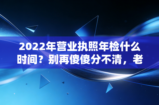 2022年营业执照年检什么时间？别再傻傻分不清，老会计教你避开年报死亡陷阱