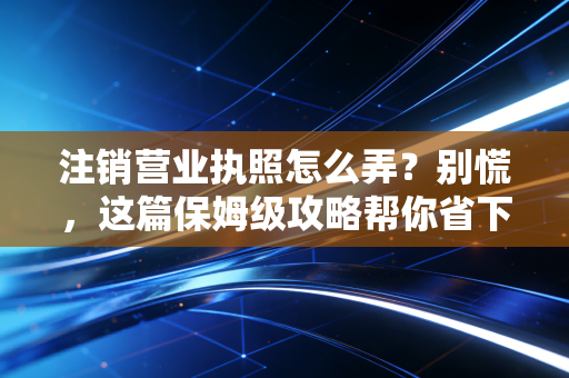注销营业执照怎么弄?别慌,这篇保姆级攻略帮你省下几万块