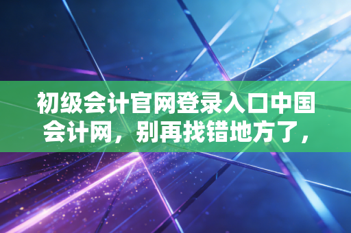 初级会计官网登录入口中国会计网,别再找错地方了,2024年考证通关全指南