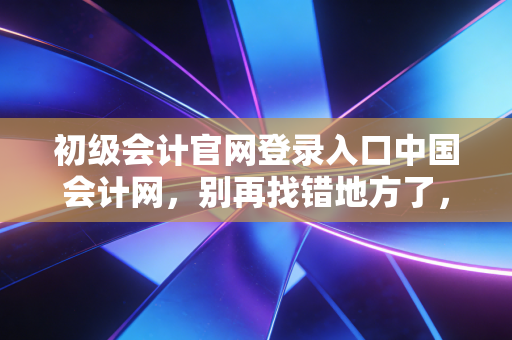 初级会计官网登录入口中国会计网，别再找错地方了，2024年考证通关全指南