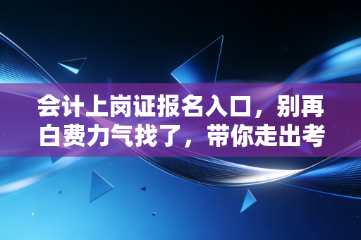 会计上岗证报名入口，别再白费力气找了，带你走出考证误区，拥抱会计新时代