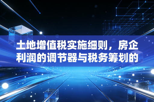 土地增值税实施细则，房企利润的调节器与税务筹划的生死线