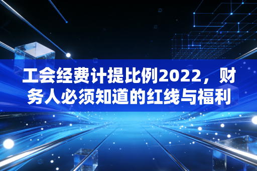 工会经费计提比例2022,财务人必须知道的红线与福利