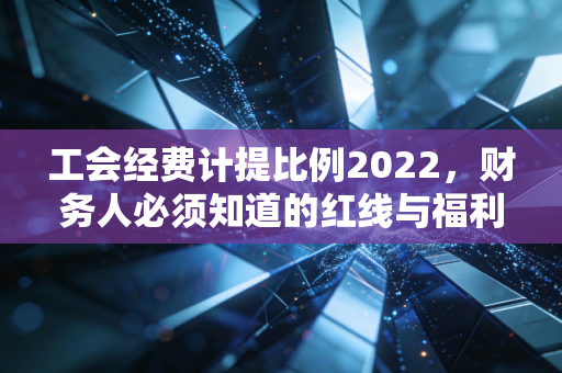 工会经费计提比例2022，财务人必须知道的红线与福利