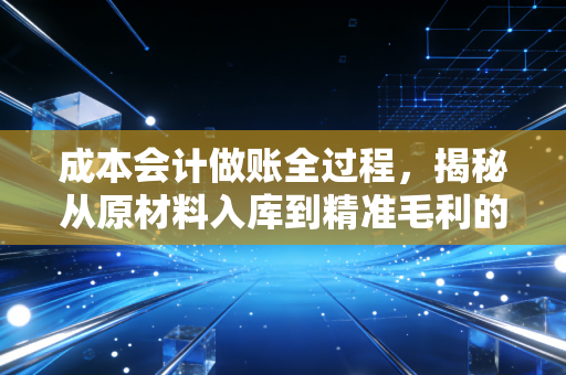 成本会计做账全过程,揭秘从原材料入库到精准毛利的实战心法