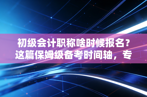 初级会计职称啥时候报名？这篇保姆级备考时间轴，专治你的拖延症