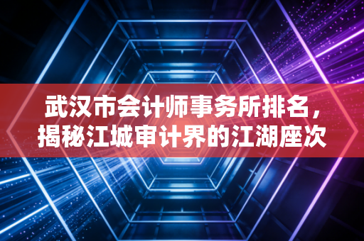 武汉市会计师事务所排名,揭秘江城审计界的江湖座次与选择智慧