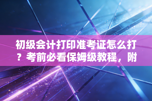 初级会计打印准考证怎么打?考前必看保姆级教程,附避坑指南与心态调整